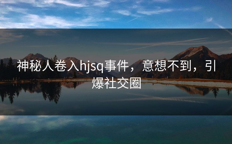 神秘人卷入hjsq事件，意想不到，引爆社交圈