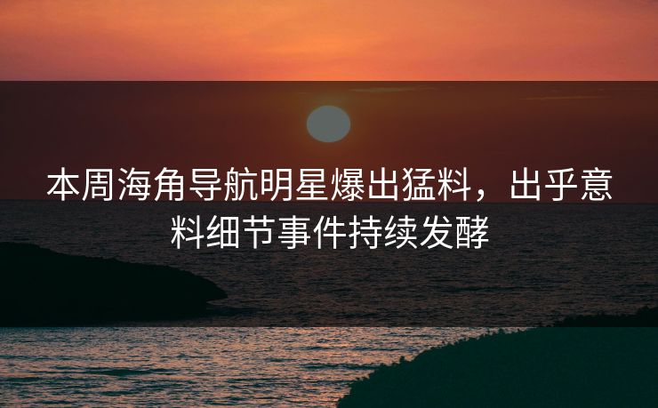 本周海角导航明星爆出猛料，出乎意料细节事件持续发酵