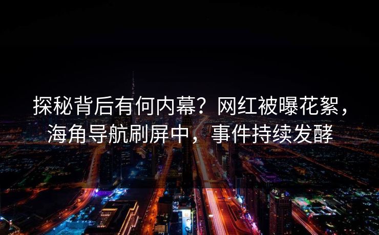 探秘背后有何内幕？网红被曝花絮，海角导航刷屏中，事件持续发酵