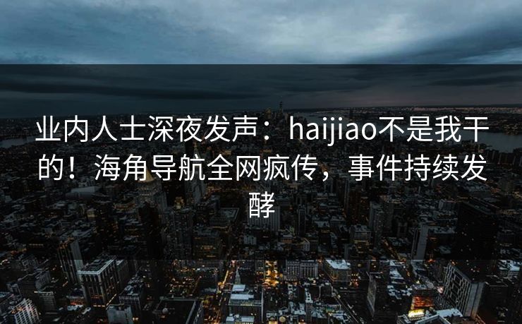 业内人士深夜发声：haijiao不是我干的！海角导航全网疯传，事件持续发酵