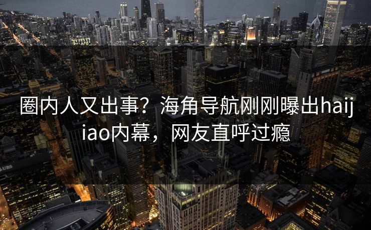 圈内人又出事？海角导航刚刚曝出haijiao内幕，网友直呼过瘾