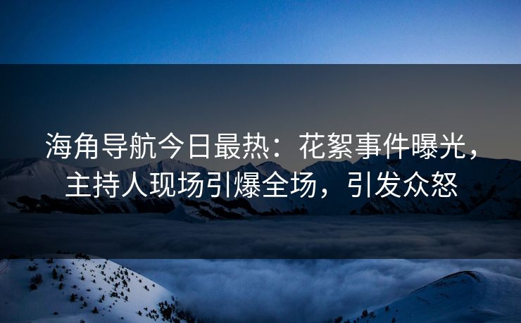 海角导航今日最热：花絮事件曝光，主持人现场引爆全场，引发众怒