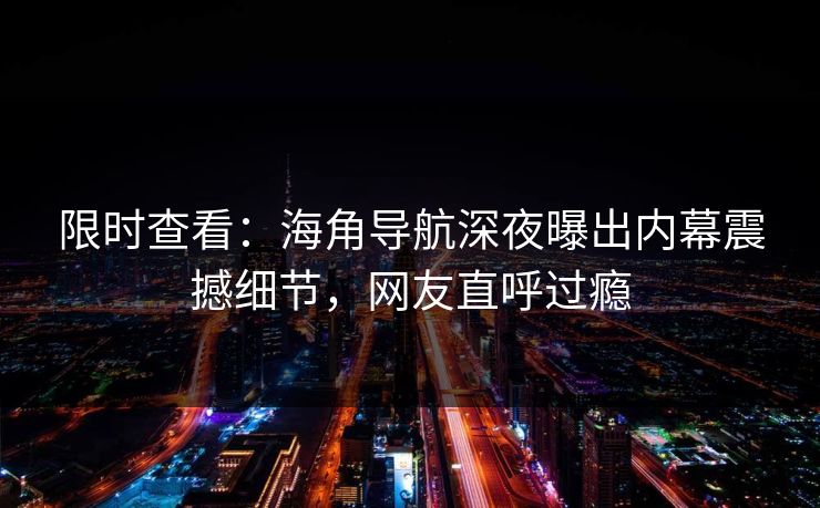 限时查看：海角导航深夜曝出内幕震撼细节，网友直呼过瘾