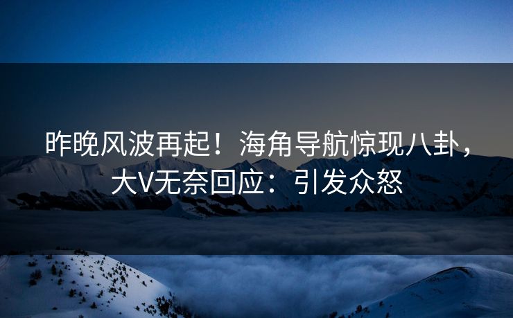 昨晚风波再起！海角导航惊现八卦，大V无奈回应：引发众怒