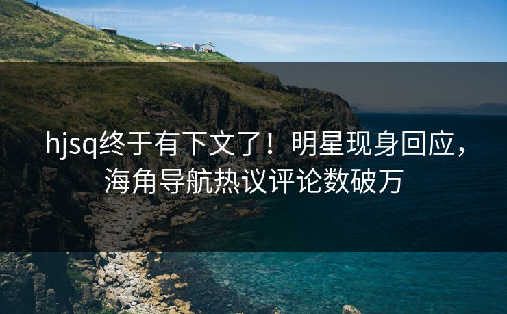 hjsq终于有下文了！明星现身回应，海角导航热议评论数破万