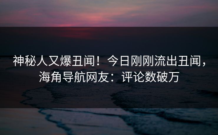 神秘人又爆丑闻！今日刚刚流出丑闻，海角导航网友：评论数破万