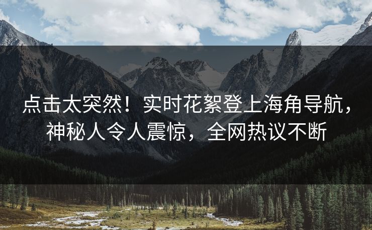 点击太突然！实时花絮登上海角导航，神秘人令人震惊，全网热议不断