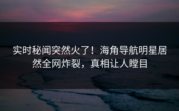 实时秘闻突然火了！海角导航明星居然全网炸裂，真相让人瞠目