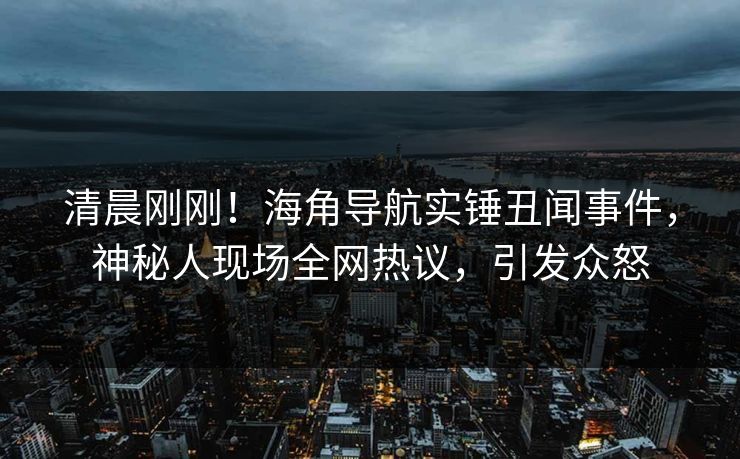 清晨刚刚！海角导航实锤丑闻事件，神秘人现场全网热议，引发众怒