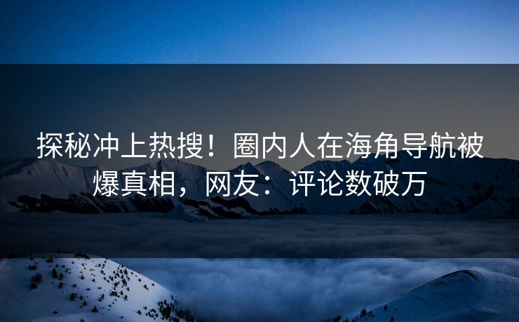 探秘冲上热搜！圈内人在海角导航被爆真相，网友：评论数破万