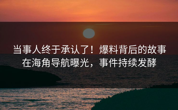 当事人终于承认了！爆料背后的故事在海角导航曝光，事件持续发酵