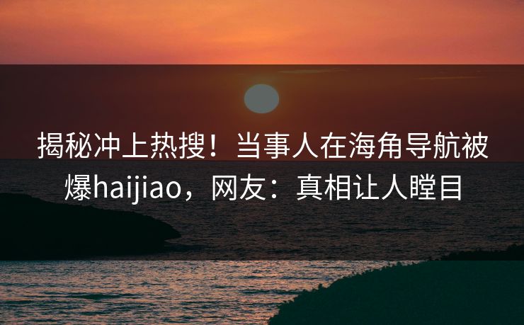 揭秘冲上热搜！当事人在海角导航被爆haijiao，网友：真相让人瞠目