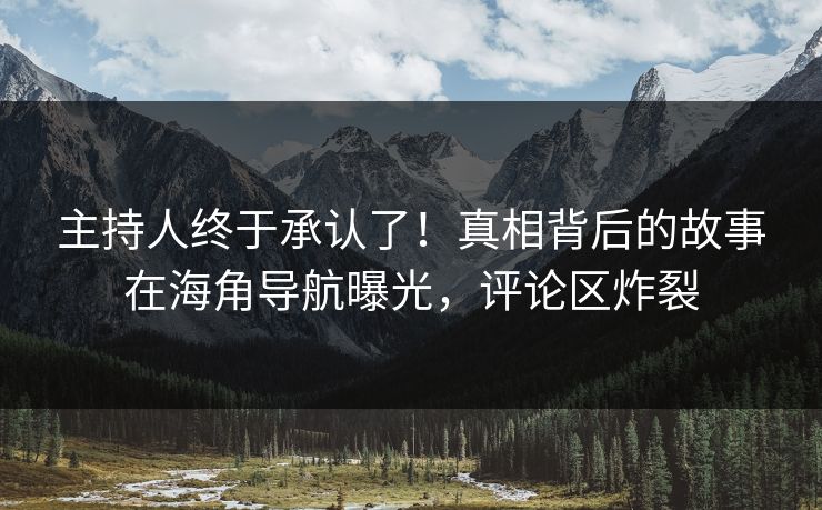 主持人终于承认了！真相背后的故事在海角导航曝光，评论区炸裂