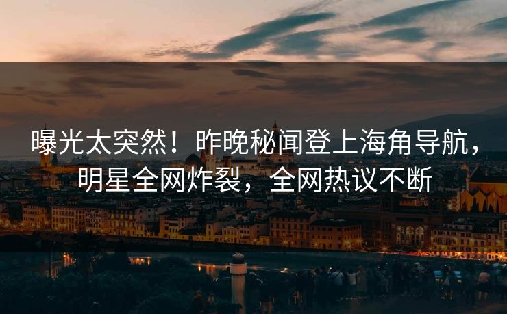曝光太突然！昨晚秘闻登上海角导航，明星全网炸裂，全网热议不断