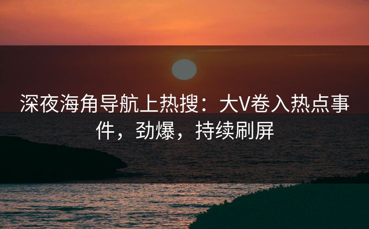 深夜海角导航上热搜：大V卷入热点事件，劲爆，持续刷屏