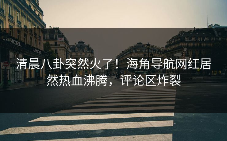 清晨八卦突然火了！海角导航网红居然热血沸腾，评论区炸裂