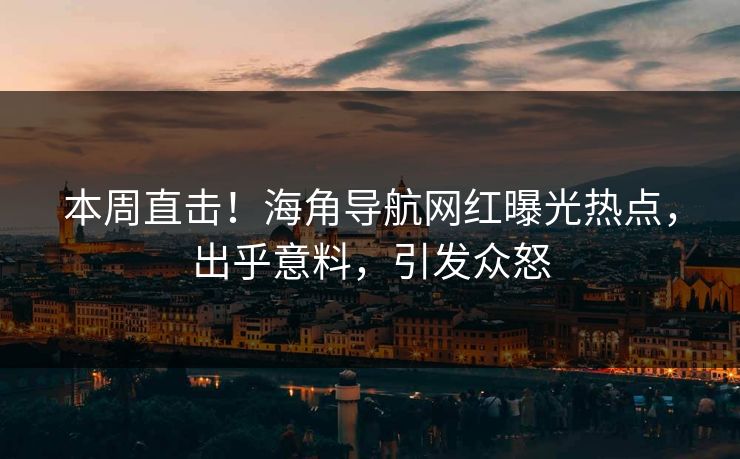 本周直击！海角导航网红曝光热点，出乎意料，引发众怒