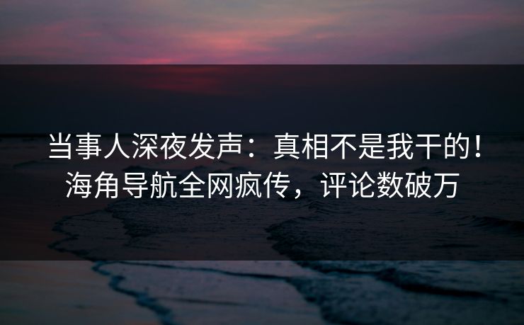 当事人深夜发声：真相不是我干的！海角导航全网疯传，评论数破万