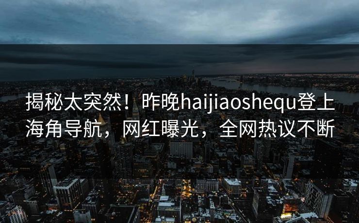 揭秘太突然！昨晚haijiaoshequ登上海角导航，网红曝光，全网热议不断