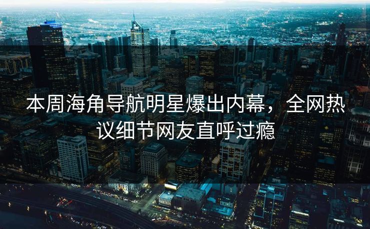 本周海角导航明星爆出内幕，全网热议细节网友直呼过瘾