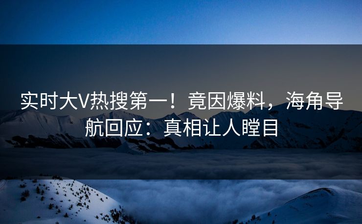 实时大V热搜第一！竟因爆料，海角导航回应：真相让人瞠目