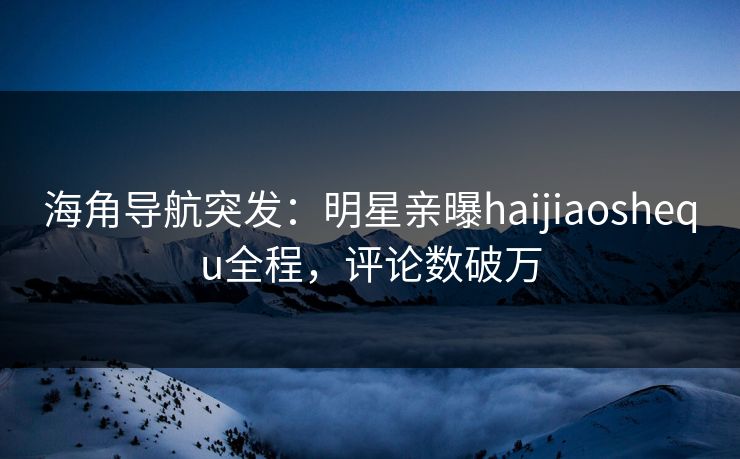 海角导航突发：明星亲曝haijiaoshequ全程，评论数破万