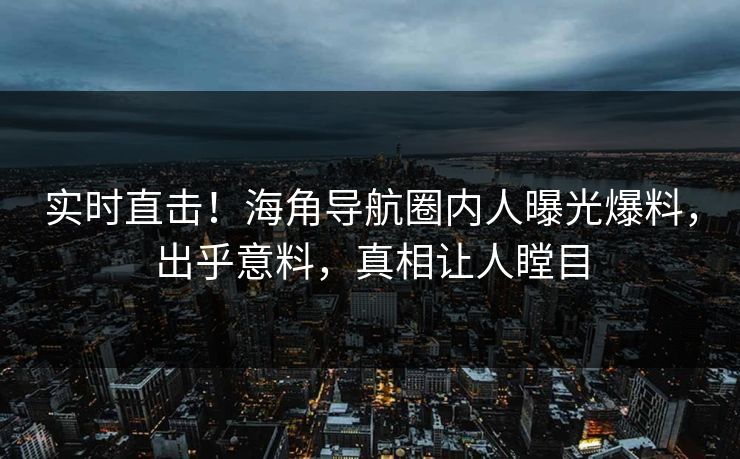 实时直击！海角导航圈内人曝光爆料，出乎意料，真相让人瞠目
