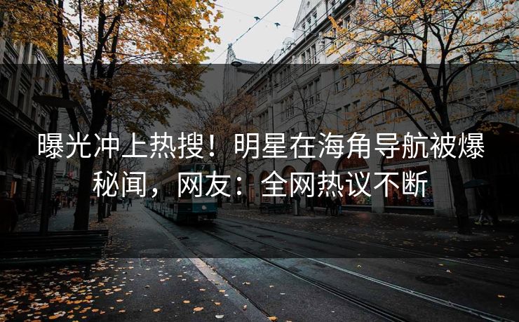 曝光冲上热搜！明星在海角导航被爆秘闻，网友：全网热议不断