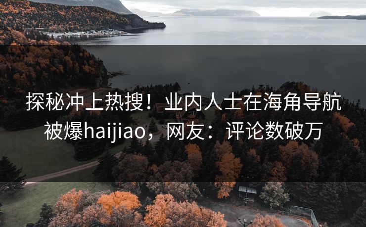 探秘冲上热搜！业内人士在海角导航被爆haijiao，网友：评论数破万