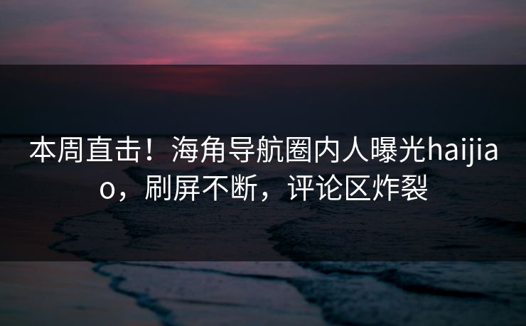 本周直击！海角导航圈内人曝光haijiao，刷屏不断，评论区炸裂