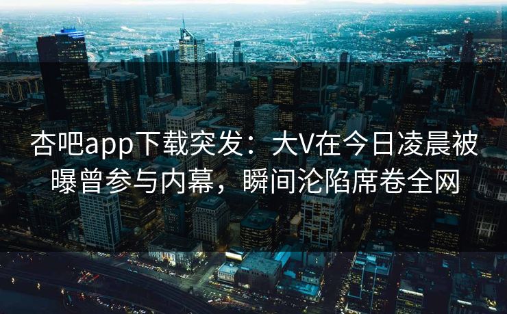 杏吧app下载突发：大V在今日凌晨被曝曾参与内幕，瞬间沦陷席卷全网