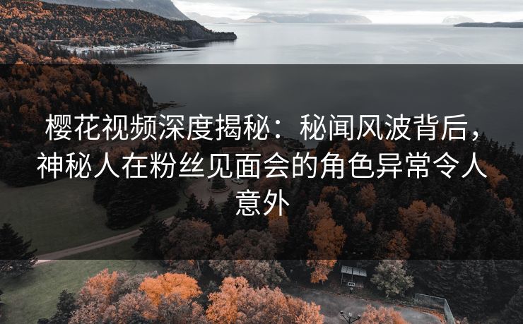 樱花视频深度揭秘：秘闻风波背后，神秘人在粉丝见面会的角色异常令人意外