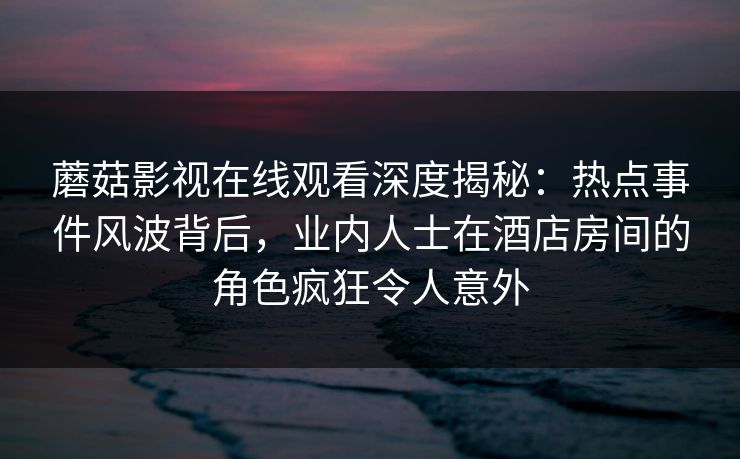 蘑菇影视在线观看深度揭秘：热点事件风波背后，业内人士在酒店房间的角色疯狂令人意外