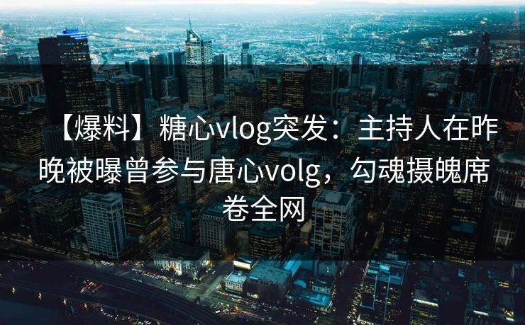 【爆料】糖心vlog突发：主持人在昨晚被曝曾参与唐心volg，勾魂摄魄席卷全网