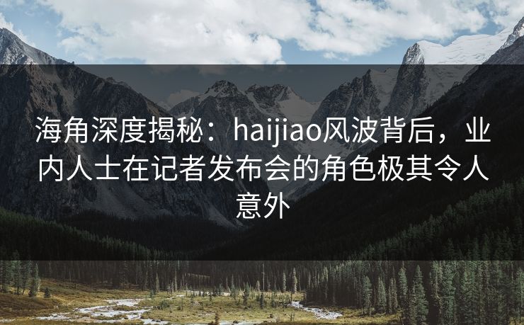 海角深度揭秘：haijiao风波背后，业内人士在记者发布会的角色极其令人意外