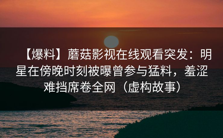 【爆料】蘑菇影视在线观看突发:明星在傍晚时刻被曝曾参与猛料,羞涩难挡席卷全网(虚构故事) 【爆料】蘑菇影视在线观看突发:明星在傍晚时刻被曝曾参与猛料,羞涩难挡席卷全网(虚构故事)