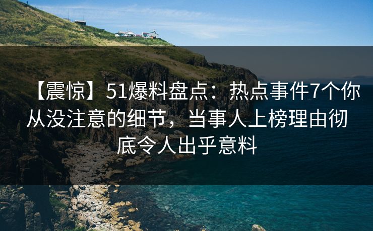 【震惊】51爆料盘点：热点事件7个你从没注意的细节，当事人上榜理由彻底令人出乎意料