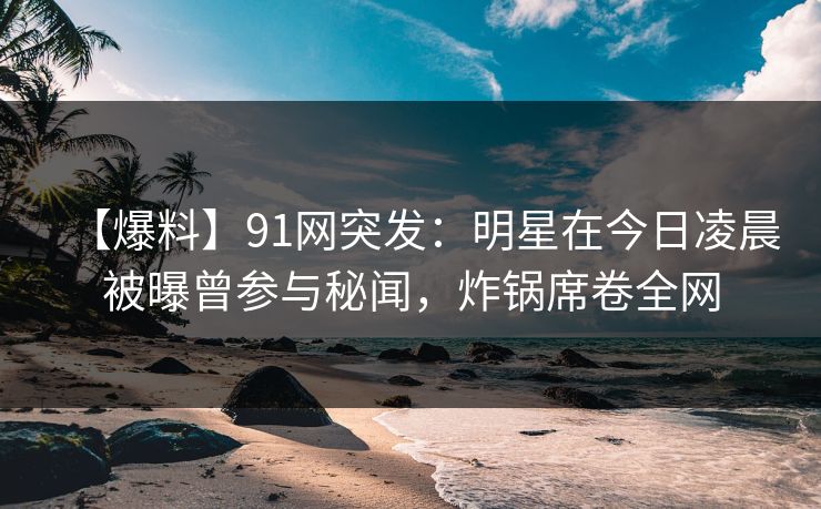 【爆料】91网突发：明星在今日凌晨被曝曾参与秘闻，炸锅席卷全网