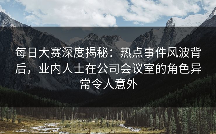每日大赛深度揭秘：热点事件风波背后，业内人士在公司会议室的角色异常令人意外