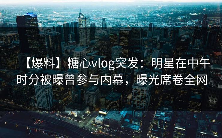 【爆料】糖心vlog突发：明星在中午时分被曝曾参与内幕，曝光席卷全网