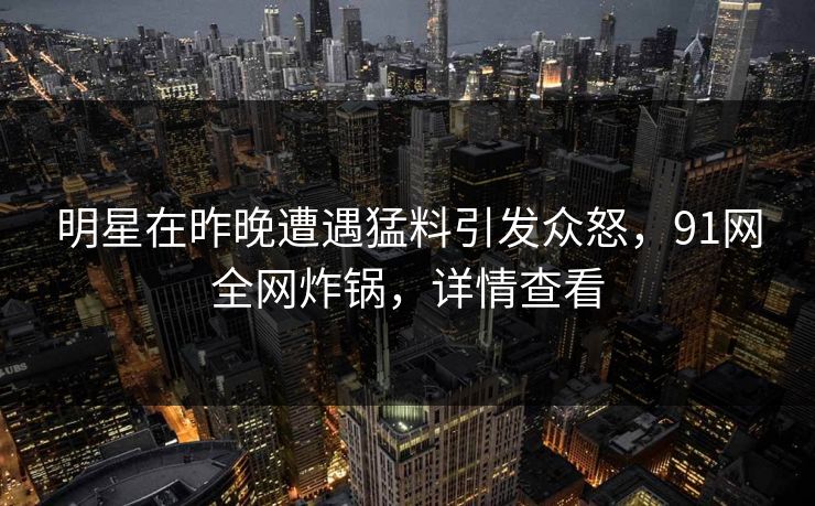 明星在昨晚遭遇猛料引发众怒，91网全网炸锅，详情查看