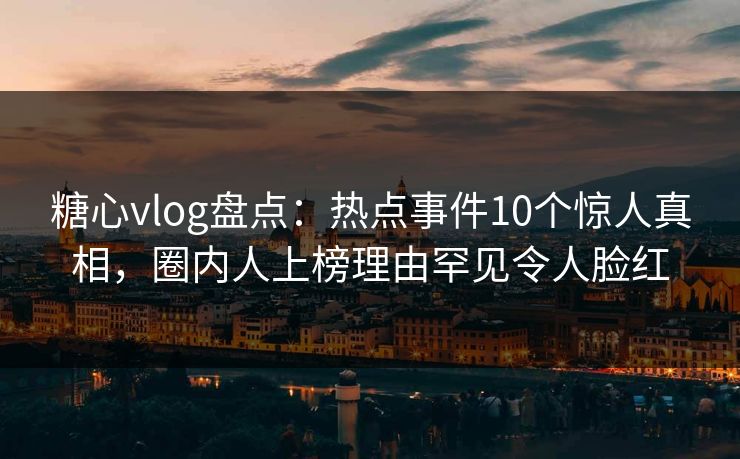 糖心vlog盘点：热点事件10个惊人真相，圈内人上榜理由罕见令人脸红