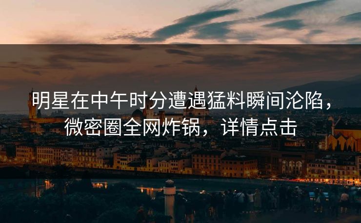 明星在中午时分遭遇猛料瞬间沦陷，微密圈全网炸锅，详情点击