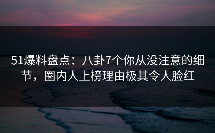 51爆料盘点：八卦7个你从没注意的细节，圈内人上榜理由极其令人脸红