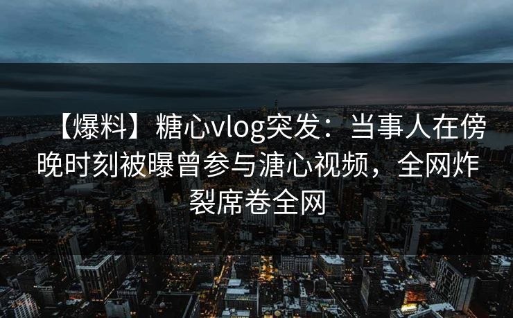 【爆料】糖心vlog突发：当事人在傍晚时刻被曝曾参与溏心视频，全网炸裂席卷全网