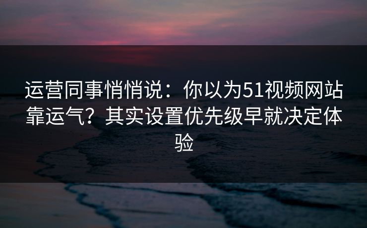 运营同事悄悄说：你以为51视频网站靠运气？其实设置优先级早就决定体验