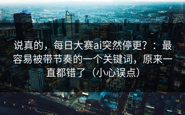 说真的，每日大赛ai突然停更？：最容易被带节奏的一个关键词，原来一直都错了（小心误点）